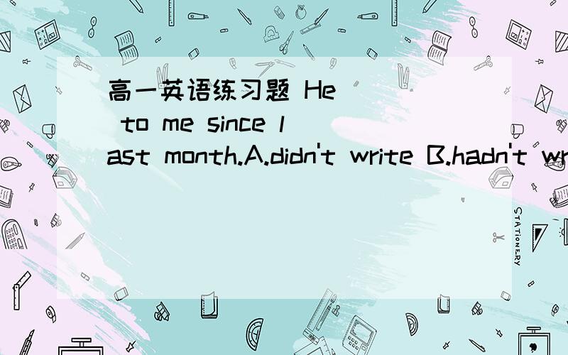 高一英语练习题 He ___ to me since last month.A.didn't write B.hadn't write C.hasn't write D.won't writeWhat day ___ it ___ tomorrow?It ____ Tuesday.A.is going to be isB.will be willC.is going to be is going D.will be will be天哪，南辕北