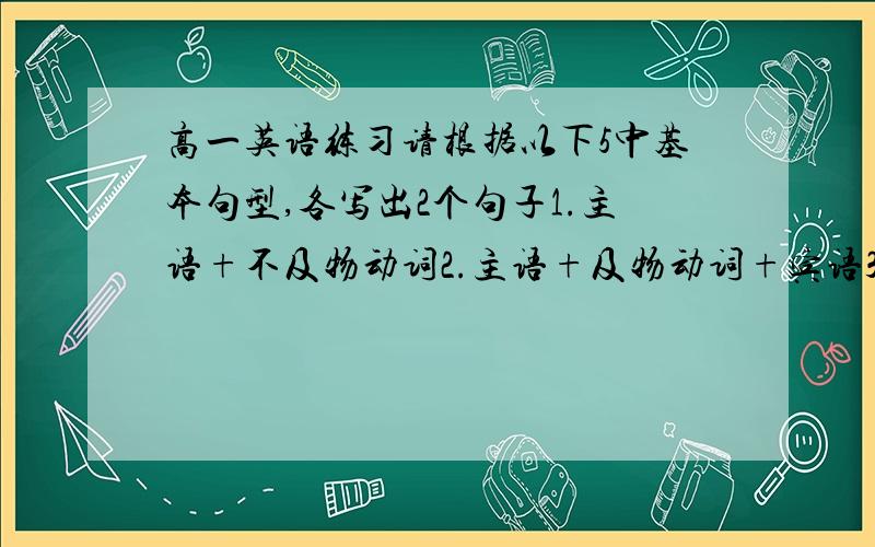 高一英语练习请根据以下5中基本句型,各写出2个句子1.主语+不及物动词2.主语+及物动词+宾语3.主语+系动词+宾语4.主语+及物动词+间接宾语+直接宾语5.主语+及物动词+宾语+宾语补足语