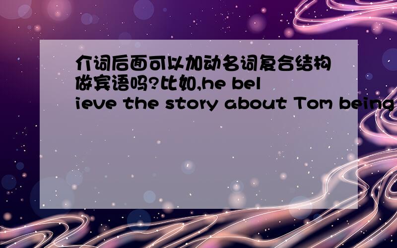 介词后面可以加动名词复合结构做宾语吗?比如,he believe the story about Tom being in that room ,这里的Tom being是不是介词后面可以加动名词复合结构做宾语.