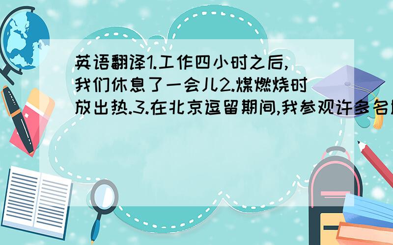 英语翻译1.工作四小时之后,我们休息了一会儿2.煤燃烧时放出热.3.在北京逗留期间,我参观许多名胜古迹.4.在党的领导下,中国人民在各方面取得了巨大的成就5.学生们说着笑着在田里劳动6.他