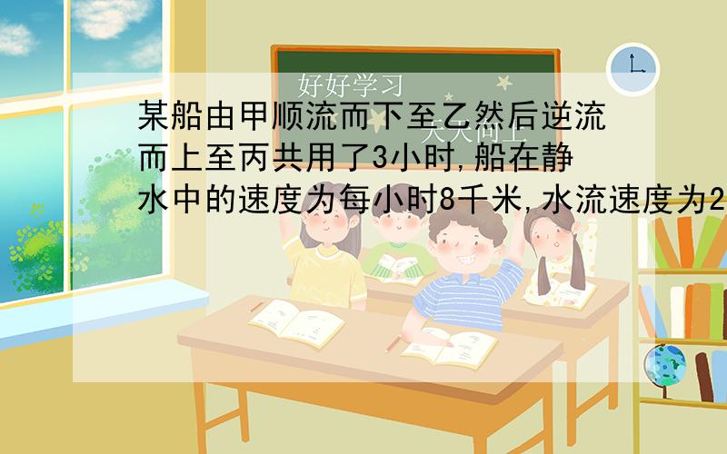 某船由甲顺流而下至乙然后逆流而上至丙共用了3小时,船在静水中的速度为每小时8千米,水流速度为2千米,已知甲丙两地的距离为2千米,求甲乙两地的距离?