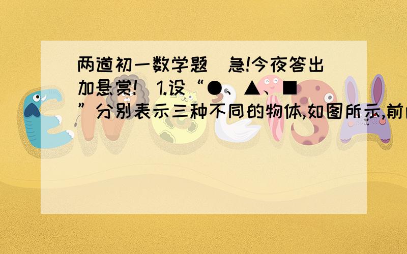 两道初一数学题（急!今夜答出加悬赏!）1.设“●、▲、■”分别表示三种不同的物体,如图所示,前两架天平平衡,如果要使第三架天平保持平衡,那么“?”处应放“■”的个数为（）.A 3个