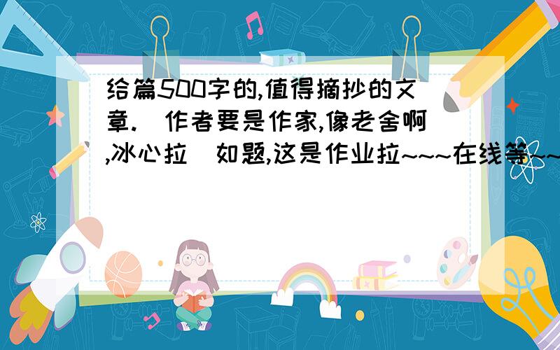 给篇500字的,值得摘抄的文章.(作者要是作家,像老舍啊,冰心拉)如题,这是作业拉~~~在线等~~~~~~~~~````500字的啊~拜托,别来个3,400字滴.有好的+分的啊~~~要写明作者是谁!最好有自己写的读后感.