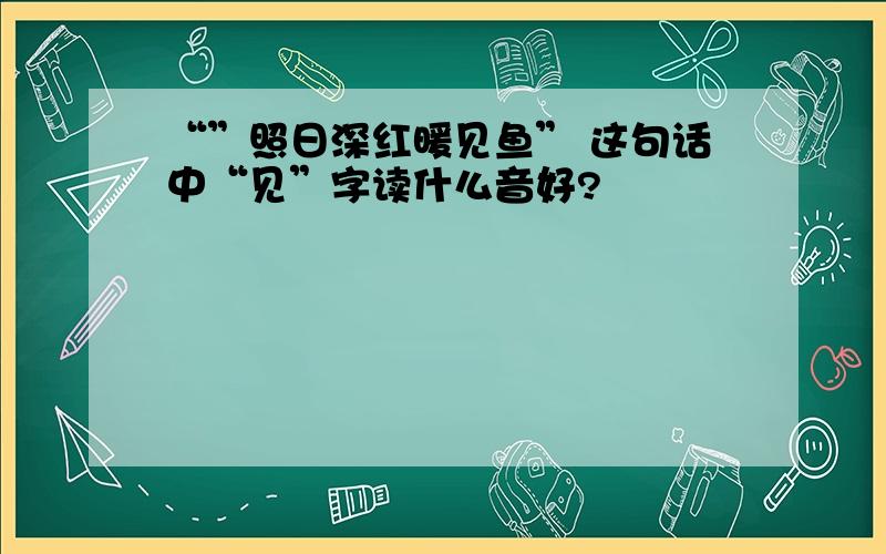 “”照日深红暖见鱼” 这句话中“见”字读什么音好?