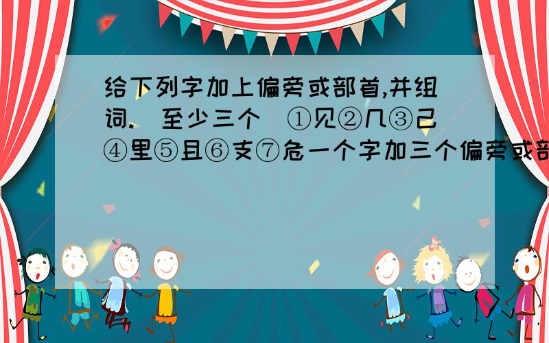 给下列字加上偏旁或部首,并组词.（至少三个）①见②几③己④里⑤且⑥支⑦危一个字加三个偏旁或部首，并组一个词。