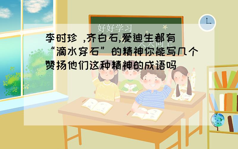 李时珍 ,齐白石,爱迪生都有“滴水穿石”的精神你能写几个赞扬他们这种精神的成语吗