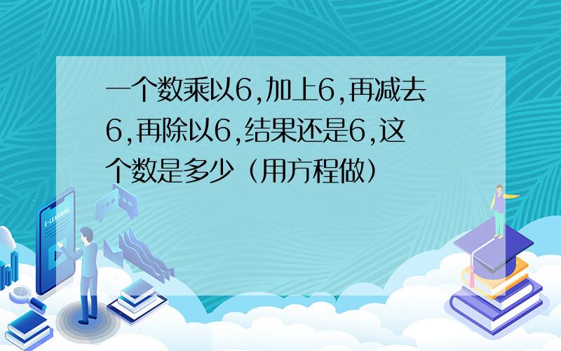 一个数乘以6,加上6,再减去6,再除以6,结果还是6,这个数是多少（用方程做）