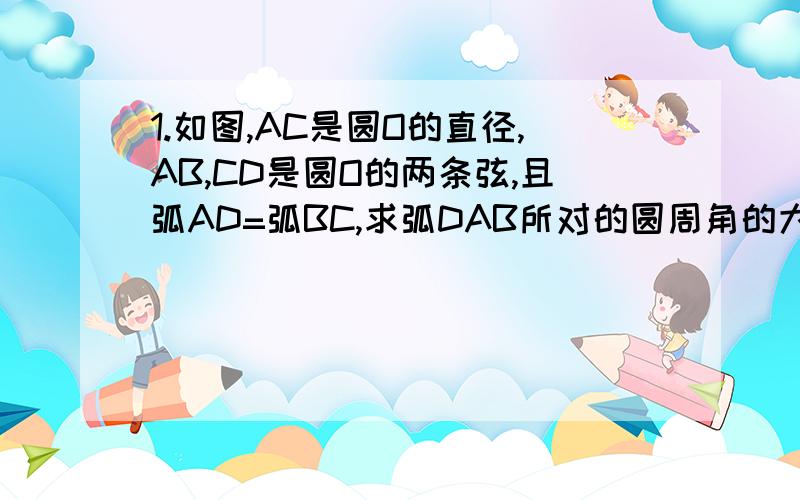 1.如图,AC是圆O的直径,AB,CD是圆O的两条弦,且弧AD=弧BC,求弧DAB所对的圆周角的大小.明天就交,赶快.-