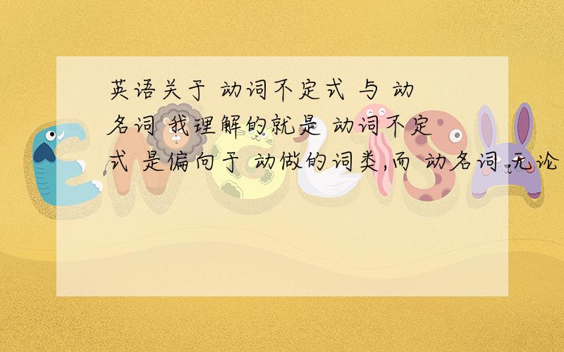 英语关于 动词不定式 与 动名词 我理解的就是 动词不定式 是偏向于 动做的词类,而 动名词 无论用在哪,他就偏向于名词 的词类的,所以这就解释出了 为什么 动名词 不强调动作的具体时间性