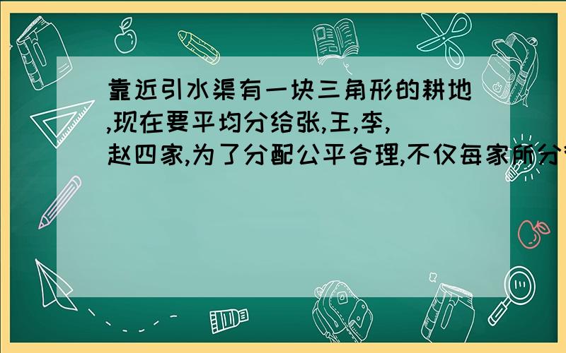 靠近引水渠有一块三角形的耕地,现在要平均分给张,王,李,赵四家,为了分配公平合理,不仅每家所分得的耕地面积要相等,而且每份地都要靠近水渠的位置,以便于取水浇地.请你设法将这块耕地