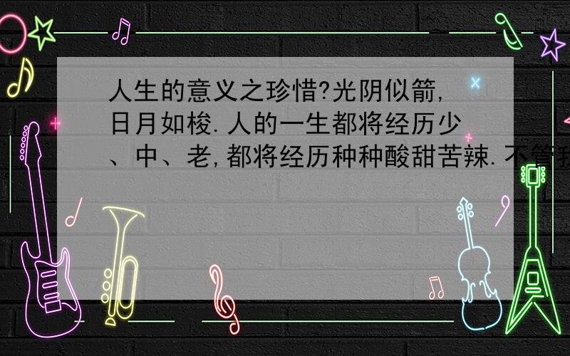 人生的意义之珍惜?光阴似箭,日月如梭.人的一生都将经历少、中、老,都将经历种种酸甜苦辣.不管我们曾经做过的事情是多少优秀,或是多么差劲,都已成为记忆.有时,想起过去的快乐时光,会让