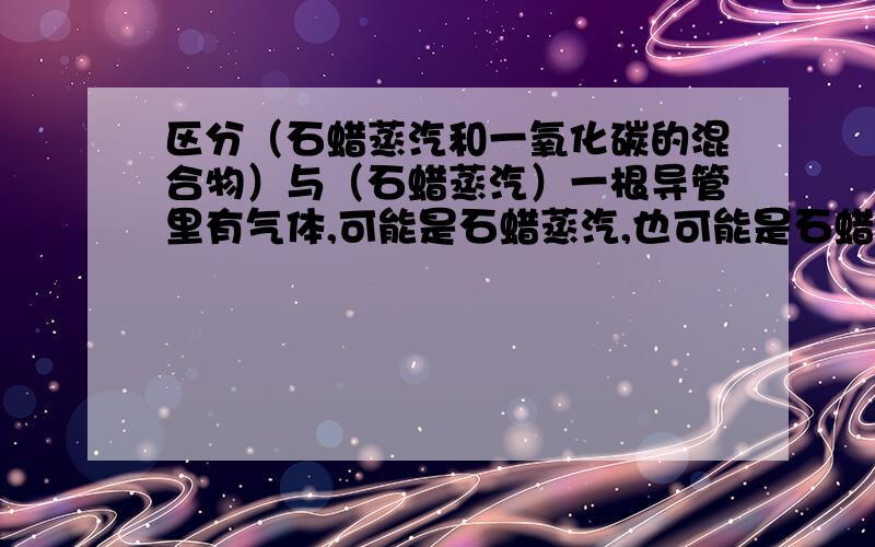 区分（石蜡蒸汽和一氧化碳的混合物）与（石蜡蒸汽）一根导管里有气体,可能是石蜡蒸汽,也可能是石蜡蒸汽与一氧化碳的混合物,那么如何鉴别呢?不甚感激~嗯...题中也是用冷敷导管的方法