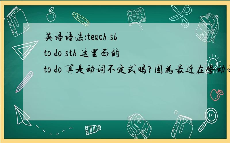 英语语法：teach sb to do sth 这里面的to do 算是动词不定式吗?因为最近在学动词不定式,但是又想起之前老师说过的很多动词结构,例如：help sb do sth有点晕= = 另外,哪些动词后面可以加不定式呢?