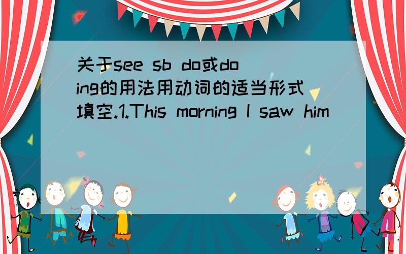 关于see sb do或doing的用法用动词的适当形式填空.1.This morning I saw him _________ (do) his homework when I went into his room.2.This morning I saw him _________ (do) his homework for some time and then play basketball.3.When I was on