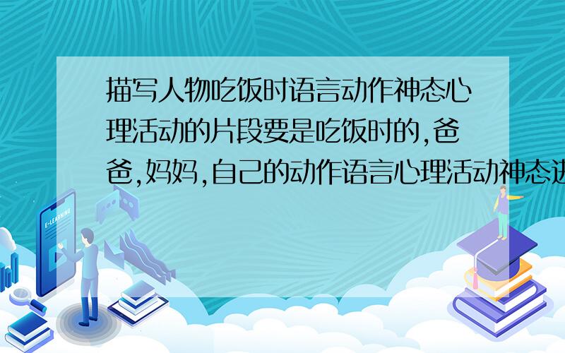 描写人物吃饭时语言动作神态心理活动的片段要是吃饭时的,爸爸,妈妈,自己的动作语言心理活动神态进行描写的!是描写吃饭的