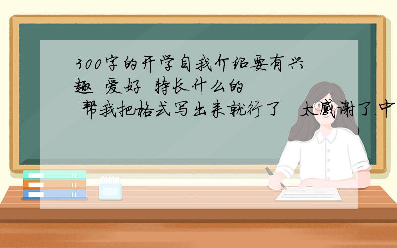 300字的开学自我介绍要有兴趣  爱好  特长什么的   帮我把格式写出来就行了   太感谢了.中文的  上职高    你就写大概的格式 就行了     剩下的我自己填