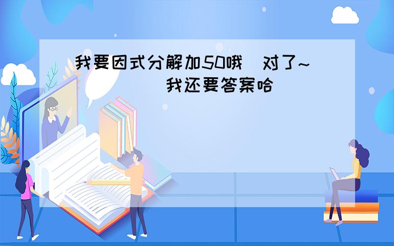 我要因式分解加50哦`对了~`````我还要答案哈`````