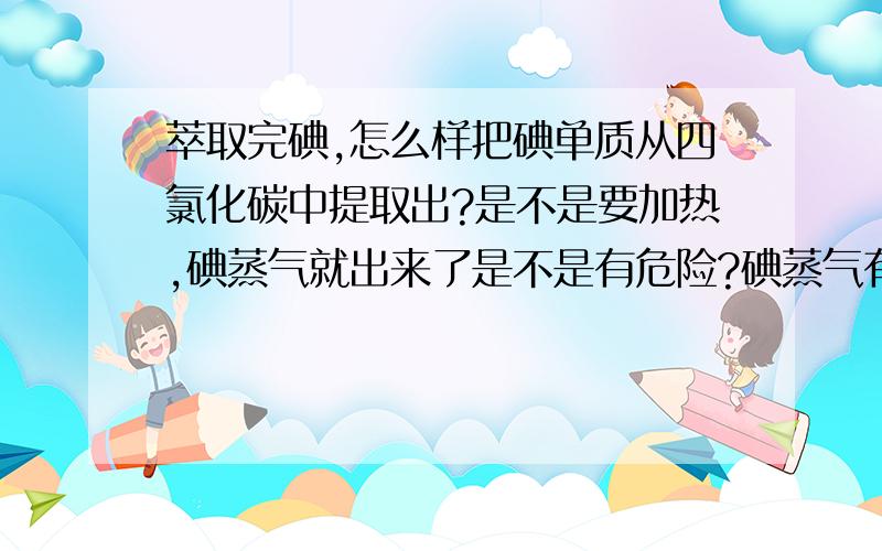 萃取完碘,怎么样把碘单质从四氯化碳中提取出?是不是要加热,碘蒸气就出来了是不是有危险?碘蒸气有毒,怎么收集