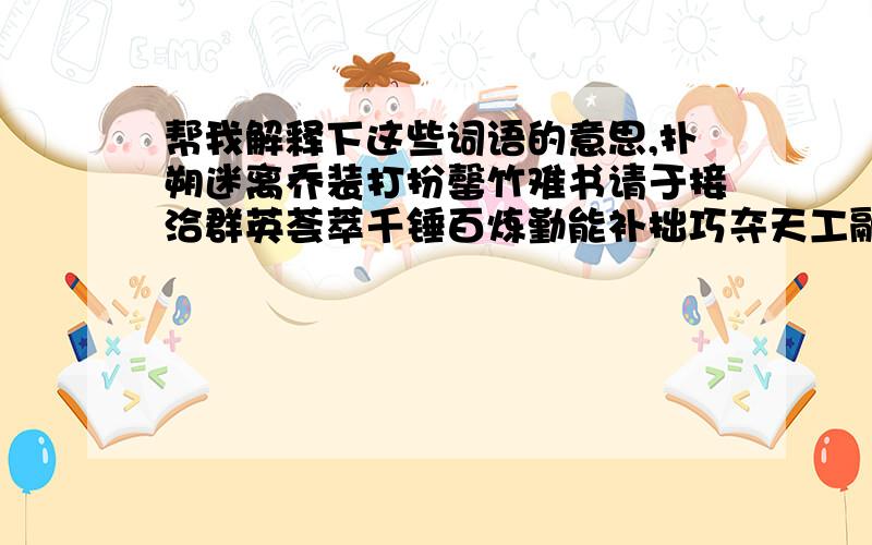 帮我解释下这些词语的意思,扑朔迷离乔装打扮罄竹难书请于接洽群英荟萃千锤百炼勤能补拙巧夺天工融会贯通惹是生非人情世故人不敷出