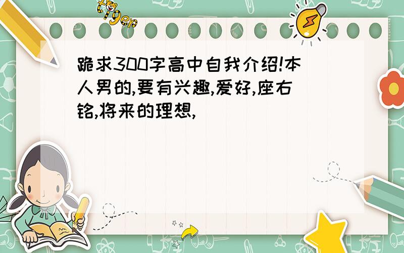 跪求300字高中自我介绍!本人男的,要有兴趣,爱好,座右铭,将来的理想,