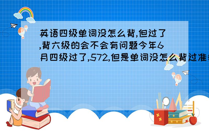 英语四级单词没怎么背,但过了,背六级的会不会有问题今年6月四级过了,572,但是单词没怎么背过准备年底考六级,直接背六级单词会不会有问题?因为上了大学后,英语退步极快,尤其是单词,连我