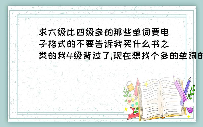 求六级比四级多的那些单词要电子格式的不要告诉我买什么书之类的我4级背过了,现在想找个多的单词的词表背起来方便点