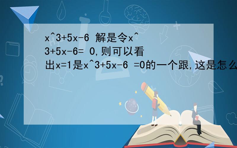 x^3+5x-6 解是令x^3+5x-6= 0,则可以看出x=1是x^3+5x-6 =0的一个跟,这是怎么看出来的?