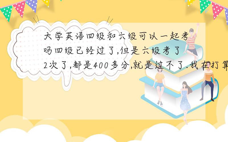 大学英语四级和六级可以一起考吗四级已经过了,但是六级考了2次了,都是400多分,就是过不了.我在打算以后怎么办 我想,过不了六级去考张口语证也行,四级不是有550分以上可以考口语吗,但是