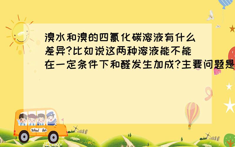 溴水和溴的四氯化碳溶液有什么差异?比如说这两种溶液能不能在一定条件下和醛发生加成?主要问题是溴在这两种溶剂中性质有什么不同。