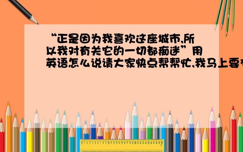 “正是因为我喜欢这座城市,所以我对有关它的一切都痴迷”用英语怎么说请大家快点帮帮忙,我马上要交作业的!