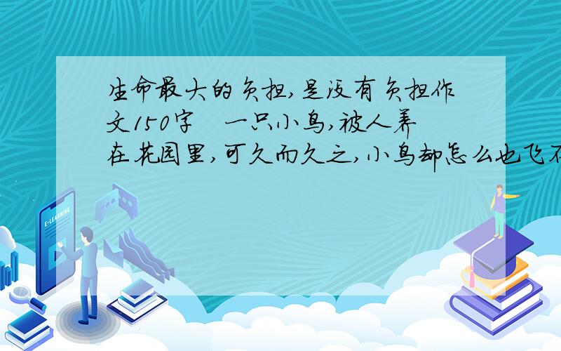 生命最大的负担,是没有负担作文150字　一只小鸟,被人养在花园里,可久而久之,小鸟却怎么也飞不起来了.　　一天,小鸟见一只雄鹰正从天空飞过,心想：雄鹰是那么笨重,而自己的身体是如此