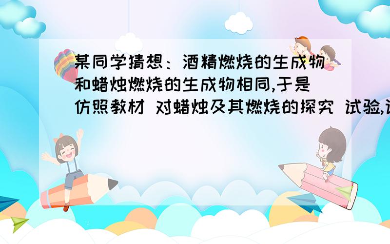 某同学猜想：酒精燃烧的生成物和蜡烛燃烧的生成物相同,于是仿照教材 对蜡烛及其燃烧的探究 试验,设计了 用酒精灯进行酒精燃烧 的探究实验,填写实验报告.实验名称：?实验仪器：实验药