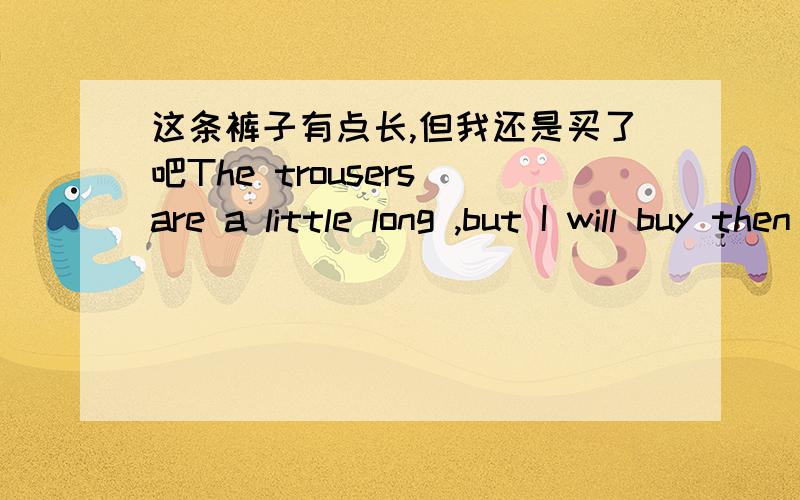 这条裤子有点长,但我还是买了吧The trousers are a little long ,but I will buy then just ______ ______ ______.