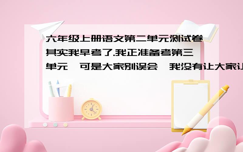 六年级上册语文第二单元测试卷其实我早考了.我正准备考第三单元,可是大家别误会,我没有让大家让我抄袭的意思.考试还是有爱要自己的努力,