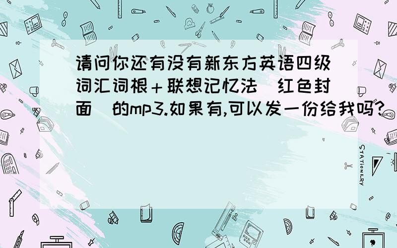 请问你还有没有新东方英语四级词汇词根＋联想记忆法(红色封面）的mp3.如果有,可以发一份给我吗?