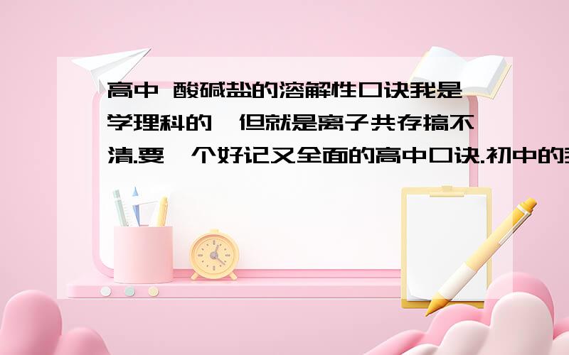 高中 酸碱盐的溶解性口诀我是学理科的,但就是离子共存搞不清.要一个好记又全面的高中口诀.初中的我背过了,有的不全,高中内容远远不止这么点所以不用初中的口诀.多一些包括亚铁离子的