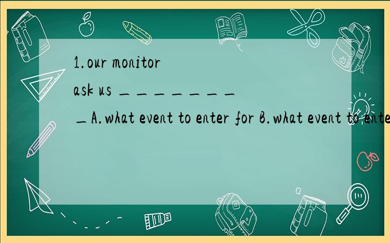 1.our monitor ask us ________A.what event to enter for B.what event to enter C.to enter for what events D.what to enter for 2.There will not be enough room _______on EarthA.stand on B.to sit on C.to stand on D.living on 3.Please keep your eyes （clo