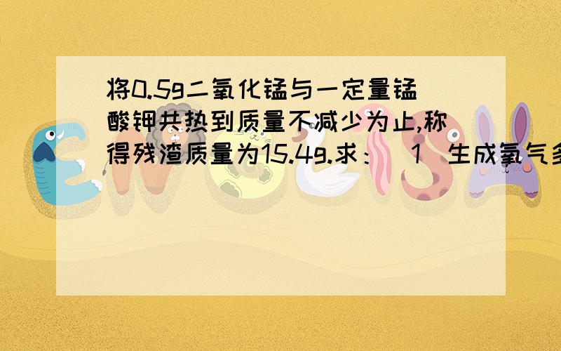 将0.5g二氧化锰与一定量锰酸钾共热到质量不减少为止,称得残渣质量为15.4g.求：（1）生成氧气多少克?（2）原先高锰酸钾的质量是多少克?