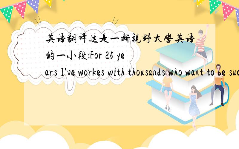 英语翻译这是一新视野大学英语的一小段：For 25 years I've workes with thousands who want to be successful.I've helpd them make persuasive presentations,answer unfriendly questions,communicate more effectively.The secret has always be