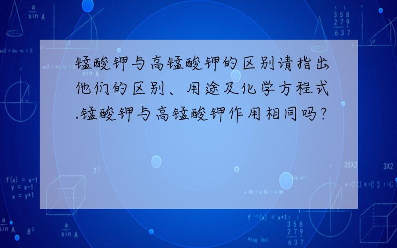 锰酸钾与高锰酸钾的区别请指出他们的区别、用途及化学方程式.锰酸钾与高锰酸钾作用相同吗？