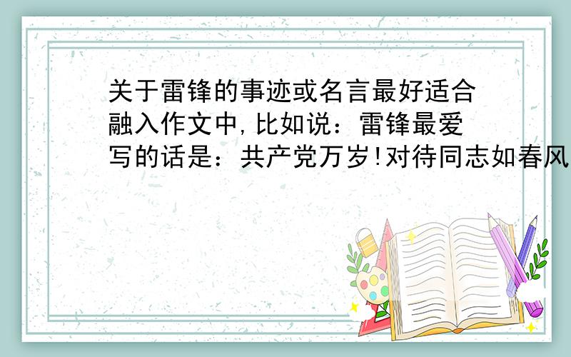 关于雷锋的事迹或名言最好适合融入作文中,比如说：雷锋最爱写的话是：共产党万岁!对待同志如春风般温暖……越多越好,好的话悬赏.