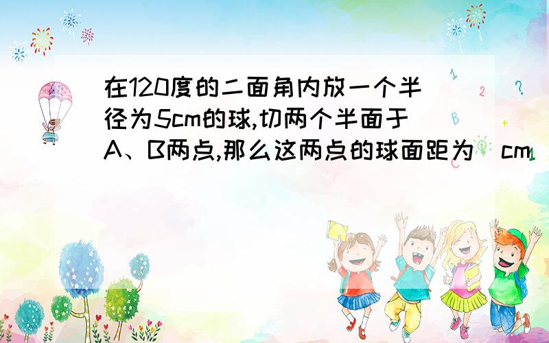 在120度的二面角内放一个半径为5cm的球,切两个半面于A、B两点,那么这两点的球面距为＿cm