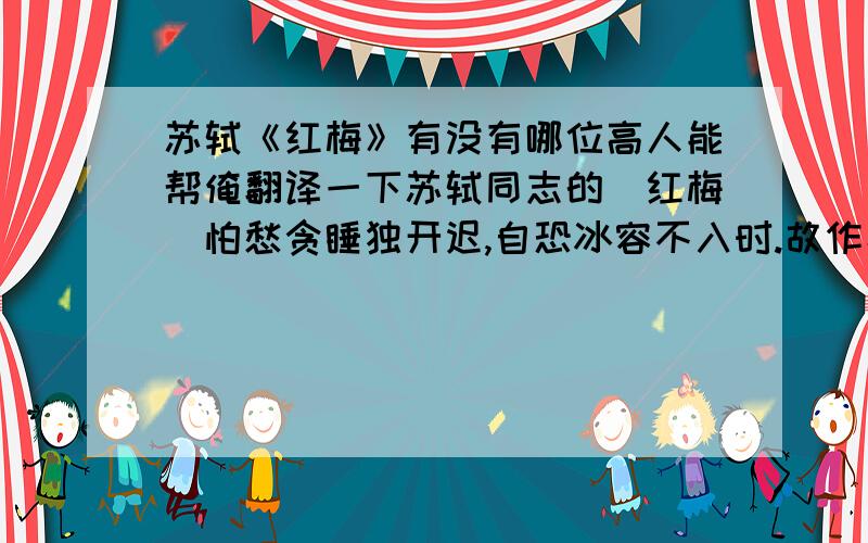 苏轼《红梅》有没有哪位高人能帮俺翻译一下苏轼同志的〈红梅〉怕愁贪睡独开迟,自恐冰容不入时.故作小红桃杏色,尚余孤瘦雪霜姿.寒心未肯随春态,酒晕无端上玉肌.诗老不知梅格在,更看绿