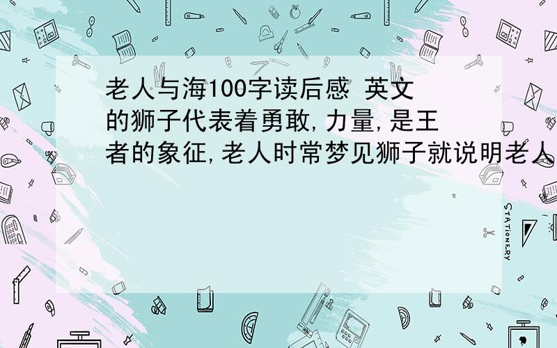 老人与海100字读后感 英文的狮子代表着勇敢,力量,是王者的象征,老人时常梦见狮子就说明老人渴望作狮子那样的生活中的强者,不会被打败.就算失败,老人的精神也永远不会被打败败,因为老