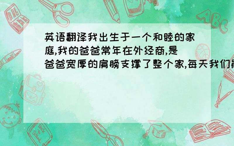 英语翻译我出生于一个和睦的家庭,我的爸爸常年在外经商,是爸爸宽厚的肩膀支撑了整个家,每天我们能在一起的时间很短,可是当我们在一起的时候,他就会逗我开心.如果我在学习或者生活上