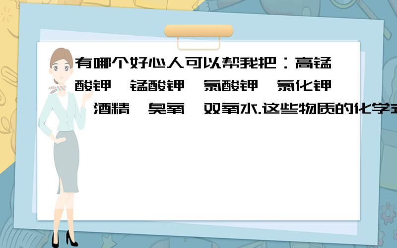 有哪个好心人可以帮我把：高锰酸钾,锰酸钾,氯酸钾,氯化钾,酒精,臭氧,双氧水.这些物质的化学式写一下