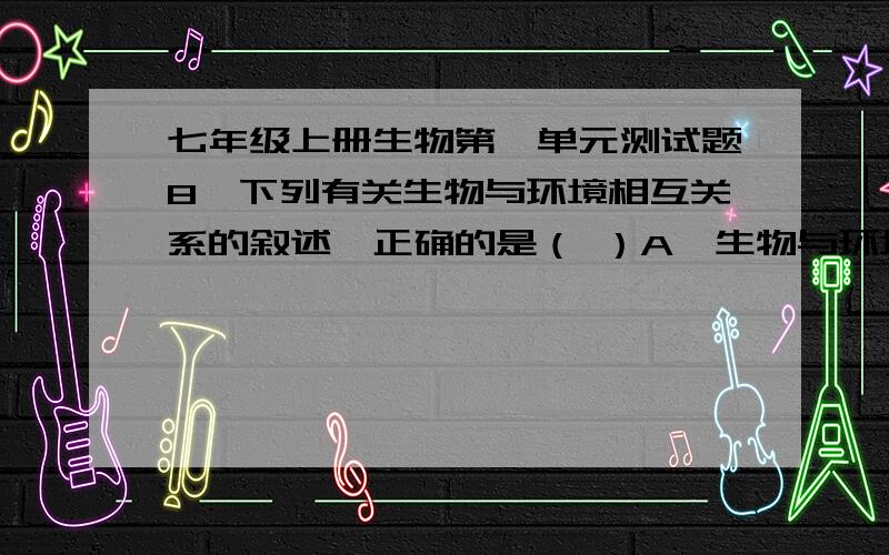 七年级上册生物第一单元测试题8、下列有关生物与环境相互关系的叙述,正确的是（ ）A、生物与环境之间相互联系,相互影响B、生物与环境之间彼此孤立,互不影响C、环境不能制约生物生存D