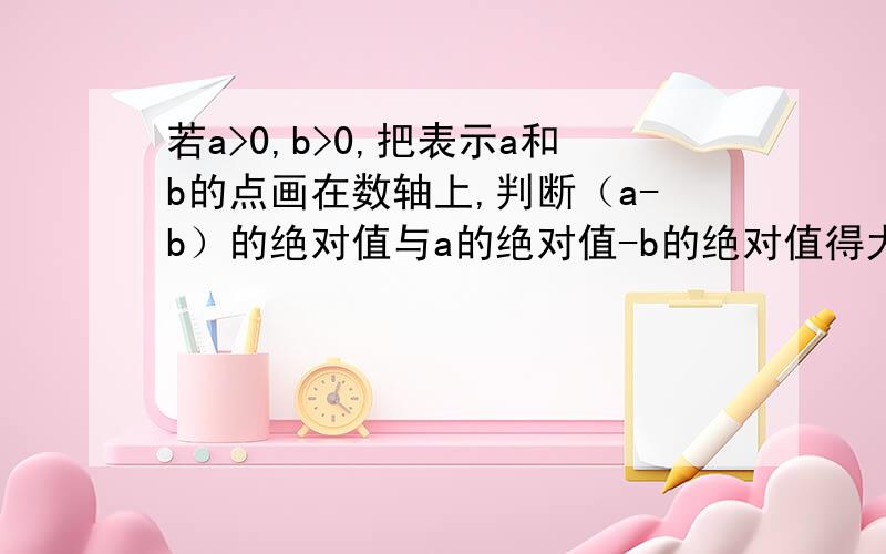 若a>0,b>0,把表示a和b的点画在数轴上,判断（a-b）的绝对值与a的绝对值-b的绝对值得大小.