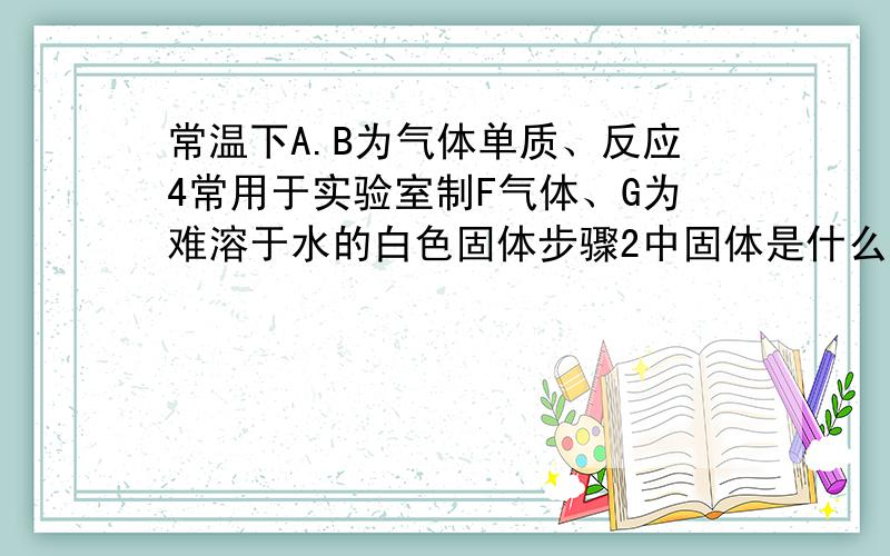 常温下A.B为气体单质、反应4常用于实验室制F气体、G为难溶于水的白色固体步骤2中固体是什么？