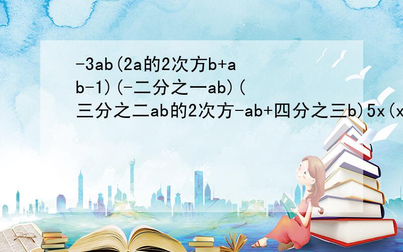 -3ab(2a的2次方b+ab-1)(-二分之一ab)(三分之二ab的2次方-ab+四分之三b)5x(x的2次方-2x+1)+x的2次方（x-8)先化简,在求值:x的3次方-2x[二分之一x的2次方-3(三分之一x-1),其中x=1计算图中长方体的体积